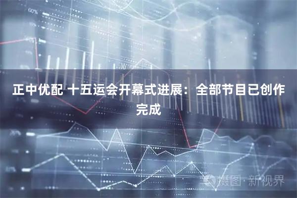 正中优配 十五运会开幕式进展：全部节目已创作完成