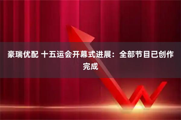 豪瑞优配 十五运会开幕式进展：全部节目已创作完成
