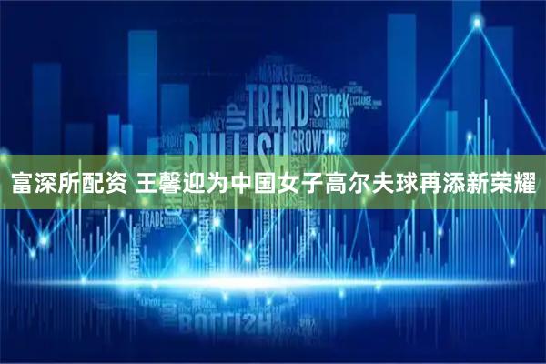 富深所配资 王馨迎为中国女子高尔夫球再添新荣耀