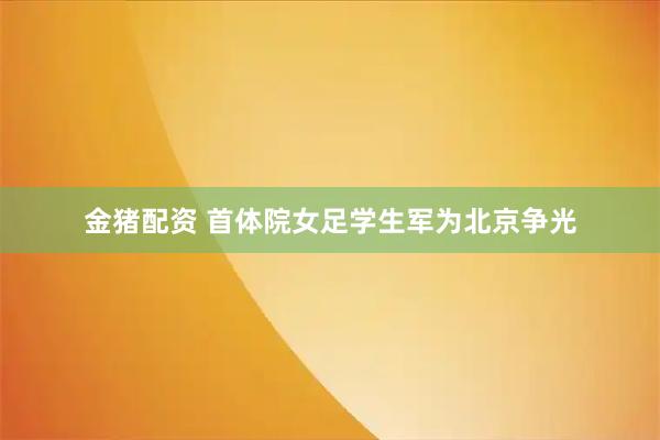 金猪配资 首体院女足学生军为北京争光