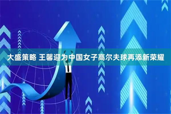 大盛策略 王馨迎为中国女子高尔夫球再添新荣耀