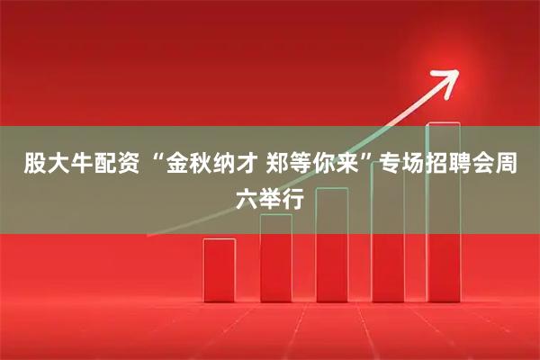 股大牛配资 “金秋纳才 郑等你来”专场招聘会周六举行