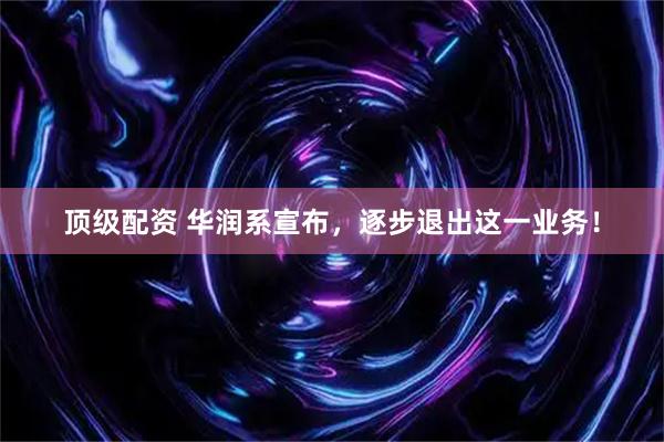 顶级配资 华润系宣布，逐步退出这一业务！