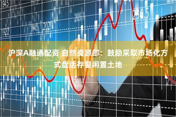 沪深A融通配资 自然资源部：鼓励采取市场化方式盘活存量闲置土地
