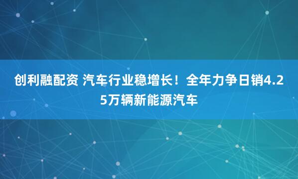 创利融配资 汽车行业稳增长！全年力争日销4.25万辆新能源汽车