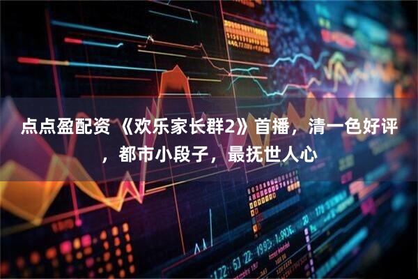 点点盈配资 《欢乐家长群2》首播，清一色好评，都市小段子，最抚世人心