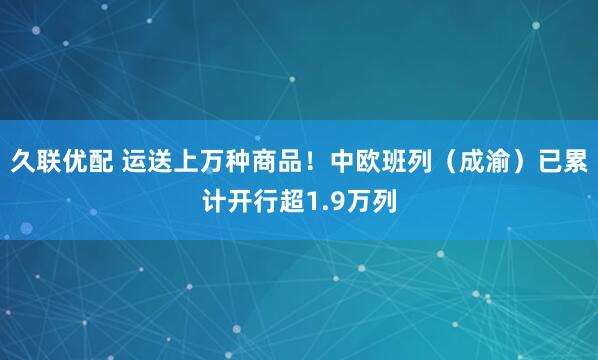 久联优配 运送上万种商品！中欧班列（成渝）已累计开行超1.9万列