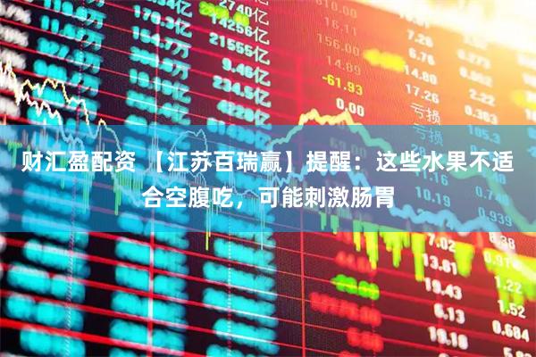 财汇盈配资 【江苏百瑞赢】提醒：这些水果不适合空腹吃，可能刺激肠胃