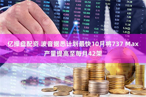 亿操盘配资 波音据悉计划最快10月将737 Max产量提高至每月42架