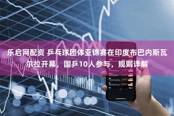 乐启网配资 乒乓球团体亚锦赛在印度布巴内斯瓦尔拉开幕，国乒10人参与，规则详解