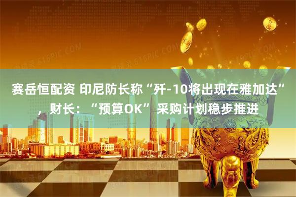 赛岳恒配资 印尼防长称“歼-10将出现在雅加达”，财长：“预算OK” 采购计划稳步推进