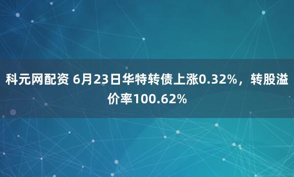 科元网配资 6月23日华特转债上涨0.32%，转股溢价率100.62%