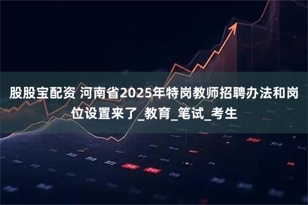股股宝配资 河南省2025年特岗教师招聘办法和岗位设置来了_教育_笔试_考生