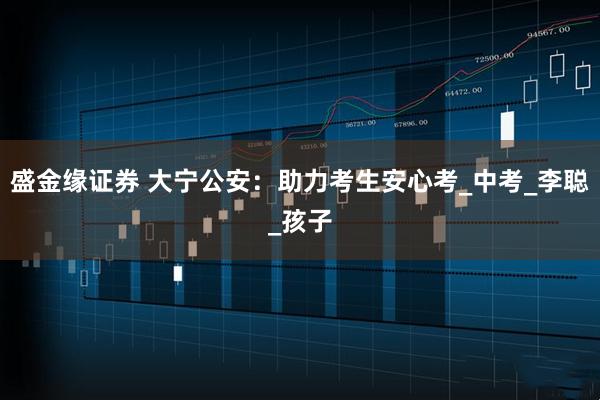 盛金缘证券 大宁公安：助力考生安心考_中考_李聪_孩子