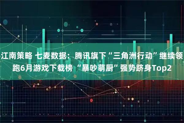 江南策略 七麦数据：腾讯旗下“三角洲行动”继续领跑6月游戏下载榜 “暴吵萌厨”强势跻身Top2