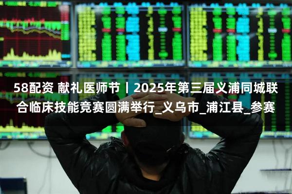 58配资 献礼医师节丨2025年第三届义浦同城联合临床技能竞赛圆满举行_义乌市_浦江县_参赛