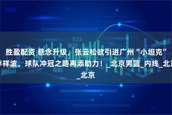 胜盈配资 悬念升级，张云松欲引进广州“小坦克”李祥波，球队冲冠之路再添助力！_北京男篮_内线_北京