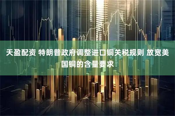 天盈配资 特朗普政府调整进口铜关税规则 放宽美国铜的含量要求