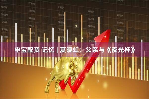 申宝配资 记忆 | 夏晓虹：父亲与《夜光杯》