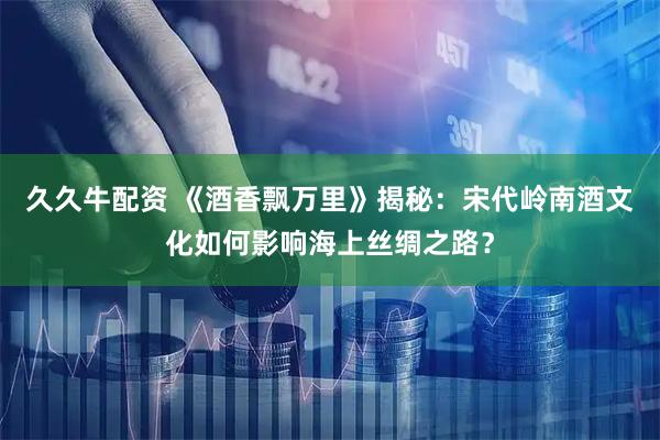 久久牛配资 《酒香飘万里》揭秘：宋代岭南酒文化如何影响海上丝绸之路？