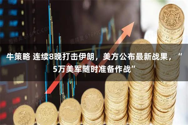 牛策略 连续8晚打击伊朗，美方公布最新战果，“5万美军随时准备作战”
